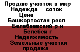 Продаю участок в мкр. Надежда 15 соток › Цена ­ 230 000 - Башкортостан респ., Белебеевский р-н, Белебей г. Недвижимость » Земельные участки продажа   